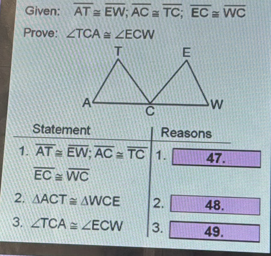 Given: overline AT≌ overline EW; overline AC≌ overline TC; overline EC≌ overline WC
Prove: ∠ TCA≌ ∠ ECW
Statement Reasons 
1. overline AT≌ overline EW; overline AC≌ overline TC 1. 47.
overline EC≌ overline WC
2. △ ACT≌ △ WCE 2. 48. 
3. ∠ TCA≌ ∠ ECW 3. 49.