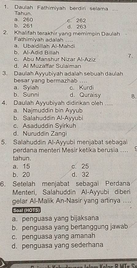 Daulah Fathimiyah berdiri selama ...
Tahun.
a. 260 c. 262
b. 261 d. 263
2. Khalifah terakhir yang memimpin Daulah
Fathimiyah adalah ....
a. Ubaidillah Al-Mahdi
b. Al-Adid Billah
7.
c. Abu Manshur Nizar Al-Aziz
d. Al Muzaffar Sulaiman
3. Daulah Ayyubiyah adalah sebuah daulah
besar yang bermazhab ....
a. Syiah c. Kurdi
b. Sunni d. Quraisy 8.
4. Daulah Ayyubiyah didirikan oleh ...
a. Najmuddin bin Ayyub
b. Salahuddin Al-Ayyubi
c. Asaduddin Syirkuh
d. Nuruddin Zangi
5. Salahuddin Al-Ayyubi menjabat sebagai
perdana menteri Mesir ketika berusia ....
tahun.
a. 15 c. 25
b. 20 d. 32
6. Setelah menjabat sebagai Perdana
Menteri, Salahuddin Al-Ayyubi diberi
gelar Al-Malik An-Nasir yang artinya ...
Soal (HOTS)
a. penguasa yang bijaksana
b. penguasa yang bertanggung jawab
c. penguasa yang amanah
d. penguasa yang sederhana