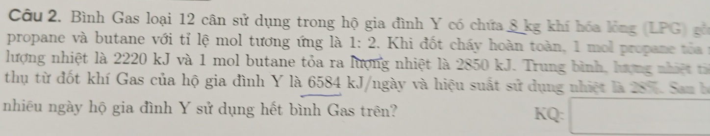 Bình Gas loại 12 cân sử dụng trong hộ gia đình Y có chứa 8 kg khí hóa lỏng (LPG) gồ 
propane và butane với tỉ lệ mol tương ứng là 1:2. Khi đốt cháy hoàn toàn, 1 mol propane tó a 1
lượng nhiệt là 2220 kJ và 1 mol butane tỏa ra lượng nhiệt là 2850 kJ. Trung bình, lượng nhiệt 
thụ từ đốt khí Gas của hộ gia đình Y là 6584 kJ/ngày và hiệu suất sử dụng nhiệt là 28%. San b 
nhiêu ngày hộ gia đình Y sử dụng hết bình Gas trên? KQ: □