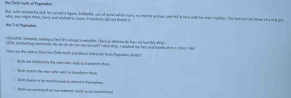 the Ovid myth of Pygmalion
But, with wonderful skill, he carved a figure, brilliantly, out of snow-white ivory; no mortal woman, and fell in love with his own creation. The features are those of a real girl,
who, you might think, lived, and wished to move, if modesty did not forbid it.
Act 2 of Pysmallon
HIGGINS: [tempted, looking at her] It's almost irresistible. She's so deliciously low--so horribly dirty--
LIZA; [protesting extremely] Ah-ah-ah-ah-ow-ow-oo-oo!!! I ain't dirty; I washed my face and hands afore I come, I did.
How are the statue from the Ovid myth and Eliza's character from Pygmalion similar?
Both are idolized by the men who seek to transform them.
Both revent the men who wish to transform them.
Both desire to be transformed to reinvent themselves.
Both are portrayed as raw material, ready to be transformed.