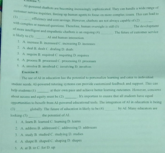 AI-powered chatbots are becoming increasingly sophisticated. They can handle a wide range of
customer service inquiries, freeing up human agents to focus on more complex issues. This can lead to
(1)
_efficiency and cost savings. However, chatbots are not always capable of (2)_
with complex or nuanced questions. Therefore, human oversight is still (3)_ The development
of more intelligent and empathetic chatbots is an ongoing (4)_ . The future of customer service
is likely to (5) _Al and human interaction
1. A. increase B. increased C. increasing D. increases
2. A. deal B. dealt C. dealing D. deals
3. A. require B. required C. requiring D. requires
4. A. process B. processed C. processing D. processes
5 A. involve B. involved C. involving D. involves
Exercise 8:
The use of Al in education has the potential to personalize learning and cater to individual
student needs. Al-powered tutoring systems can provide customized feedback and support. This can
help students (1) _at their own pace and achieve better learning outcomes. However, concerns
about access and equity must be (2) _. It's important to ensure that all students have equaI
opportunities to benefit from Al-powered educational tools. The integration of A1 in education is being
(3)_ globally. The future of education is likely to be (4) _by Al. Many educators are
looking (5)_ the potential of Al
1. A. lear B. leared C. learning D. learns
2. A. address B. addressed C. addressing D. addresses
3. A. study B. studied C. studying D. studies
4. A. shape B. shaped C. shaping D. shapes
5. A. at B. to C. for D. up