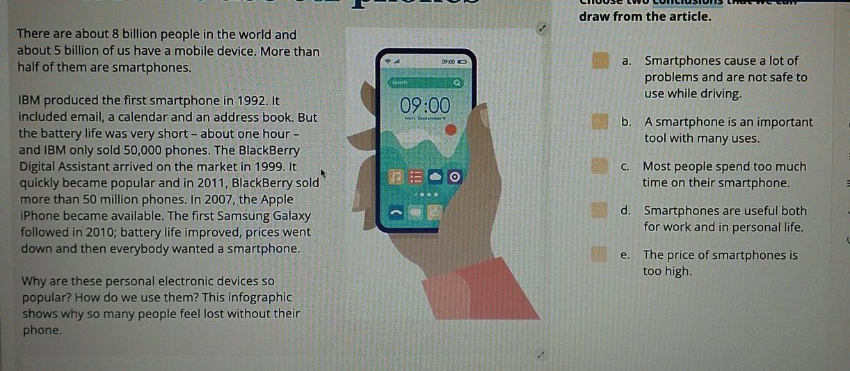 draw from the article.
There are about 8 billion people in the world and
about 5 billion of us have a mobile device. More than
half of them are smartphones.a. Smartphones cause a lot of
problems and are not safe to
IBM produced the first smartphone in 1992. It
use while driving.
included email, a calendar and an address book. Butb. A smartphone is an important
the battery life was very short - about one hour -tool with many uses.
and IBM only sold 50,000 phones. The BlackBerry
Digital Assistant arrived on the market in 1999. Itc. Most people spend too much
quickly became popular and in 2011, BlackBerry soldtime on their smartphone.
more than 50 million phones. In 2007, the Apple
iPhone became available. The first Samsung Galaxyd. Smartphones are useful both
followed in 2010; battery life improved, prices wentfor work and in personal life.
down and then everybody wanted a smartphone.e. The price of smartphones is
too high.
Why are these personal electronic devices so
popular? How do we use them? This infographic
shows why so many people feel lost without their
phone.