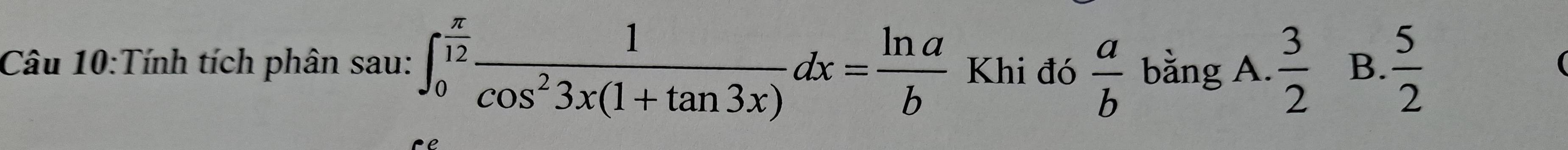 Tính tích phân sau: ∈t _0^((frac π)12) 1/cos^23x(1+tan 3x) dx= ln a/b  Khi đó  a/b  bằng A.  3/2  B.  5/2 
(