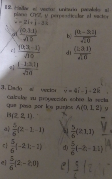 Hallar el vector unitario paralelo al
plano OYZ, y perpendicular al vector
vector v=2vector i+vector j-3vector k
al  (0;3;1)/sqrt(10)  b)  ((0;-3;1))/sqrt(10) 
c)  ((0;3;-1))/sqrt(10)  d)  (1;3;1)/sqrt(10) 
e)  ((-1;3;1))/sqrt(10) 
3. Dado el vector vector v=4vector i-vector j+2vector k
calcular su proyección sobre la recta
que pasa por los puntos A(0,1,2) y
B(2,2,1).
a)  5/6 (2;-1;-1) b)  5/6 (2;1;1)
c)  5/6 (-2:1;-1) d)  5/6 (-2;-1;1)
e)  5/6 (2;-2;0)