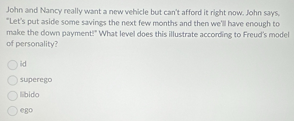 John and Nancy really want a new vehicle but can't afford it right now. John says,
“Let’s put aside some savings the next few months and then we’ll have enough to
make the down payment!" What level does this illustrate according to Freud’s model
of personality?
id
superego
libido
ego