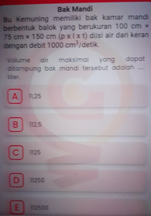 Bak Mandi
Bu Kemuning memiliki bak kamar mandi
berbentuk balok yang berukuran 100cm*
75cm* 150cm(p* l* t) diisi air dari keran
dengan debit 1000cm^3/ detik.
Volume air maksimal yang dapat
ditampung bak mandi tersebut adalah ._
liter.
A 11,25
B 112,5
C . 1125
D 11250
E 112500