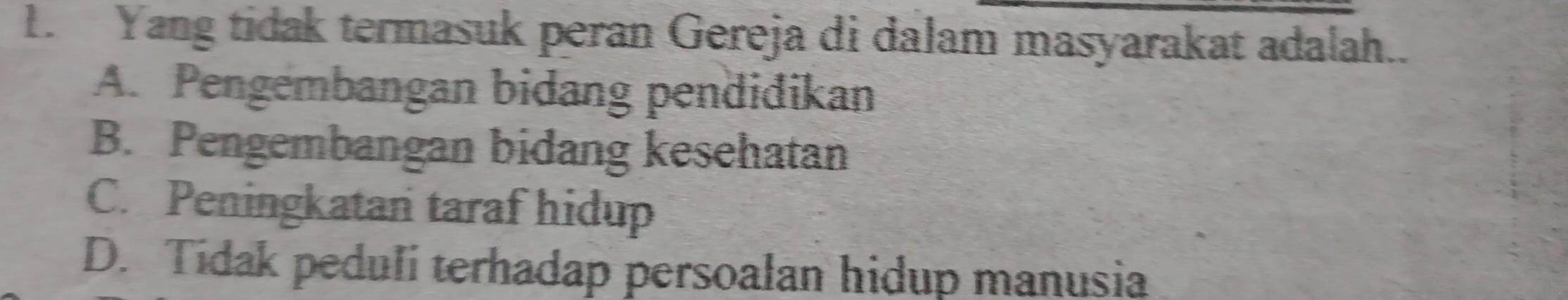 Yang tidak termasuk peran Gereja di dalam masyarakat adalah..
A. Pengembangan bidang pendidikan
B. Pengembangan bidang kesehatan
C. Peningkatan taraf hidup
D. Tidak peduli terhadap persoalan hidup manusia