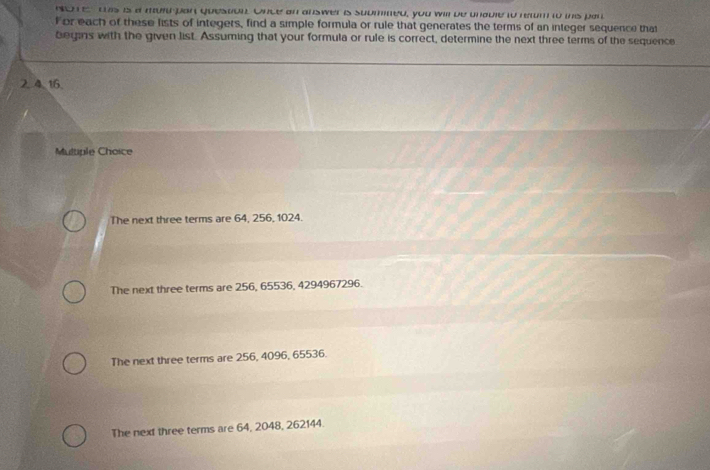 sohe this is a muld part question. Once an answer is suumined, you will be unable to retm to this par
For each of these lists of integers, find a simple formula or rule that generates the terms of an integer sequence that
begins with the given list. Assuming that your formula or rule is correct, determine the next three terms of the sequence
2. 4. 16.
Multiple Choice
The next three terms are 64, 256, 1024.
The next three terms are 256, 65536, 4294967296.
The next three terms are 256, 4096, 65536.
The next three terms are 64, 2048, 262144.