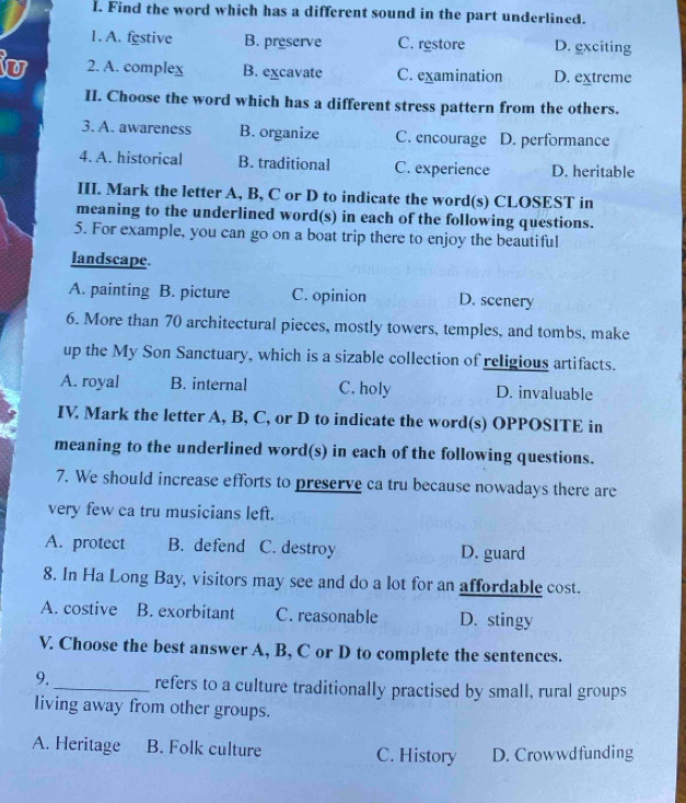 Find the word which has a different sound in the part underlined.
1. A. festive B. preserve C. restore D. exciting
u 2. A. complex B. excavate C. examination D. extreme
II. Choose the word which has a different stress pattern from the others.
3. A. awareness B. organize C. encourage D. performance
4. A. historical B. traditional C. experience D. heritable
III. Mark the letter A, B, C or D to indicate the word(s) CLOSEST in
meaning to the underlined word(s) in each of the following questions.
5. For example, you can go on a boat trip there to enjoy the beautiful
landscape.
A. painting B. picture C. opinion D. scenery
6. More than 70 architectural pieces, mostly towers, temples, and tombs, make
up the My Son Sanctuary, which is a sizable collection of religious artifacts.
A. royal B. internal C. holy D. invaluable
IV Mark the letter A, B, C, or D to indicate the word(s) OPPOSITE in
meaning to the underlined word(s) in each of the following questions.
7. We should increase efforts to preserve ca tru because nowadays there are
very few ca tru musicians left.
A. protect B. defend C. destroy D. guard
8. In Ha Long Bay, visitors may see and do a lot for an affordable cost.
A. costive B. exorbitant C. reasonable D. stingy
V. Choose the best answer A, B, C or D to complete the sentences.
9._ refers to a culture traditionally practised by small, rural groups
living away from other groups.
A. Heritage B. Folk culture C. History D. Crowwdfunding