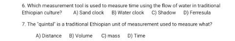 Which measurement tool is used to measure time using the flow of water in traditional
Ethiopian culture? A) Sand clock B) Water clock C) Shadow D) Ferresula
7. The "quintal" is a traditional Ethiopian unit of measurement used to measure what?
A) Distance B) Volume C) mass D) Time