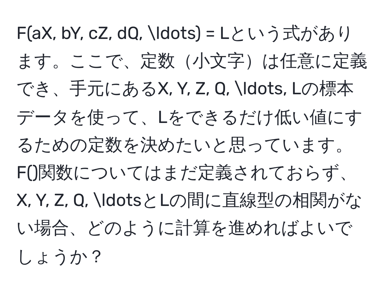 F(aX, bY, cZ, dQ, ...) = Lという式があります。ここで、定数小文字は任意に定義でき、手元にあるX, Y, Z, Q, ..., Lの標本データを使って、Lをできるだけ低い値にするための定数を決めたいと思っています。F()関数についてはまだ定義されておらず、X, Y, Z, Q, ...とLの間に直線型の相関がない場合、どのように計算を進めればよいでしょうか？