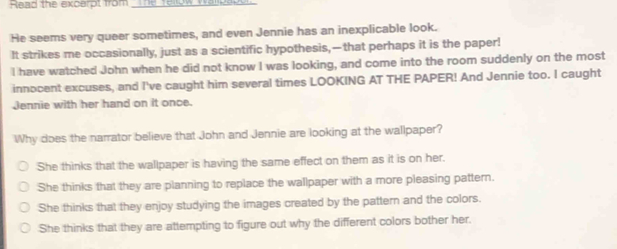 Read the excerpt from _The Tellow wallpapor
He seems very queer sometimes, and even Jennie has an inexplicable look.
It strikes me occasionally, just as a scientific hypothesis,—that perhaps it is the paper!
I have watched John when he did not know I was looking, and come into the room suddenly on the most
innocent excuses, and I've caught him several times LOOKING AT THE PAPER! And Jennie too. I caught
Jennie with her hand on it once.
Why does the narrator believe that John and Jennie are looking at the wallpaper?
She thinks that the wallpaper is having the same effect on them as it is on her.
She thinks that they are planning to replace the wallpaper with a more pleasing pattern.
She thinks that they enjoy studying the images created by the pattern and the colors.
She thinks that they are attempting to figure out why the different colors bother her.