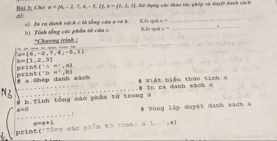 Cho a=[6,-2,7,4,-5,1], b=[1,2,3] 7. Sử dụng các thao tác ghép và duyệt danh sách 
để: 
a) In ra danh sách c là tổng của a và b. Kết quả c=
_ 
Kết quả_ 
b) Tính tổng các phần tử của c. c=
*Chương trình :
a=[6,-2,7,4,-5,1] File Edit Format Run Options Window Help
b=[1,2,3]
print ('a=',a)
print ('b=',b)
# Viết biểu thức tính c 
# a.Ghép danh sách 
# In ra danh sách c 
# b.Tính tổng các phần tử trong a
s=0
# Vòng lặp duyệt danh sách a
s=s+i
print('Tổng các phần tử trong a 1cos^1,s)