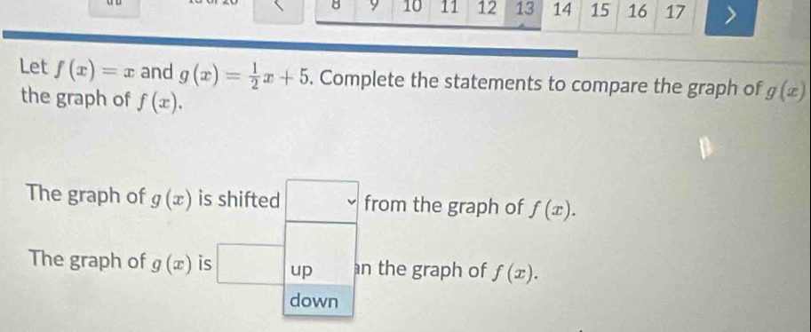 9 10 11 12 13 14 15 16 17 
Let f(x)=x and g(x)= 1/2 x+5. Complete the statements to compare the graph of g(x)
the graph of f(x). 
The graph of g(x) is shifted □ from the graph of f(x). 
The graph of g(x) is □ up an the graph of f(x). 
down