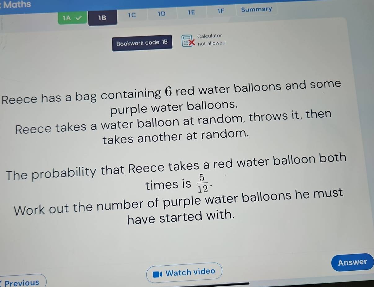 Maths 
1A 1B 1C 1D 1E 1F Summary 
Calculator 
Bookwork code: 1B not allowed 
Reece has a bag containing 6 red water balloons and some 
purple water balloons. 
Reece takes a water balloon at random, throws it, then 
takes another at random. 
The probability that Reece takes a red water balloon both 
times is  5/12 . 
Work out the number of purple water balloons he must 
have started with. 
Answer 
Watch video 
Previous