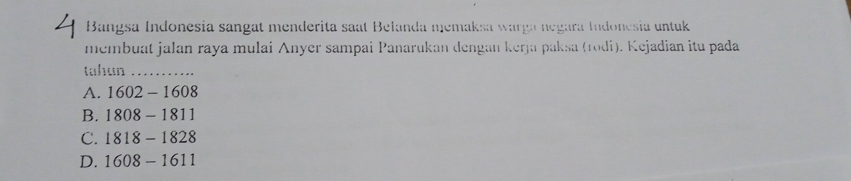 Bangsa Indonesia sangat menderita saat Belanda memaksa warga negara Indonesia untuk
membuat jalan raya mulai Anyer sampai Panarukan dengan kerja paksa (rodi). Kejadian itu pada
tahun_
A. 1602-1608
B. 1808-1811
C. 1818-1828
D. 1608-1611