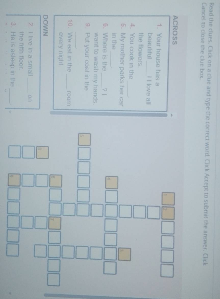 Read the clues. Click on a clue and type the correct word, Click Accept to submit the answer. Click 
Cancel to close the clue box. 
ACROSS 
1. Your house has a 
beautiful_ ! I love all 
the flowers. 
_ 
4. You cook in the 
5. My mother parks her car 
in the_ 
6. Where is the _? 1 
want to wash my hands. 
9. Put your coat in the 
_ 
10. We eat in the _room 
every night. 
DOWN 
2. I live in a small _on^(□) 
the fifth floor. 
3. He is asleep in the _.
frac beginarrayr □ 3 □ □ □  hline beginarrayr □ □  □ endarray endarray 