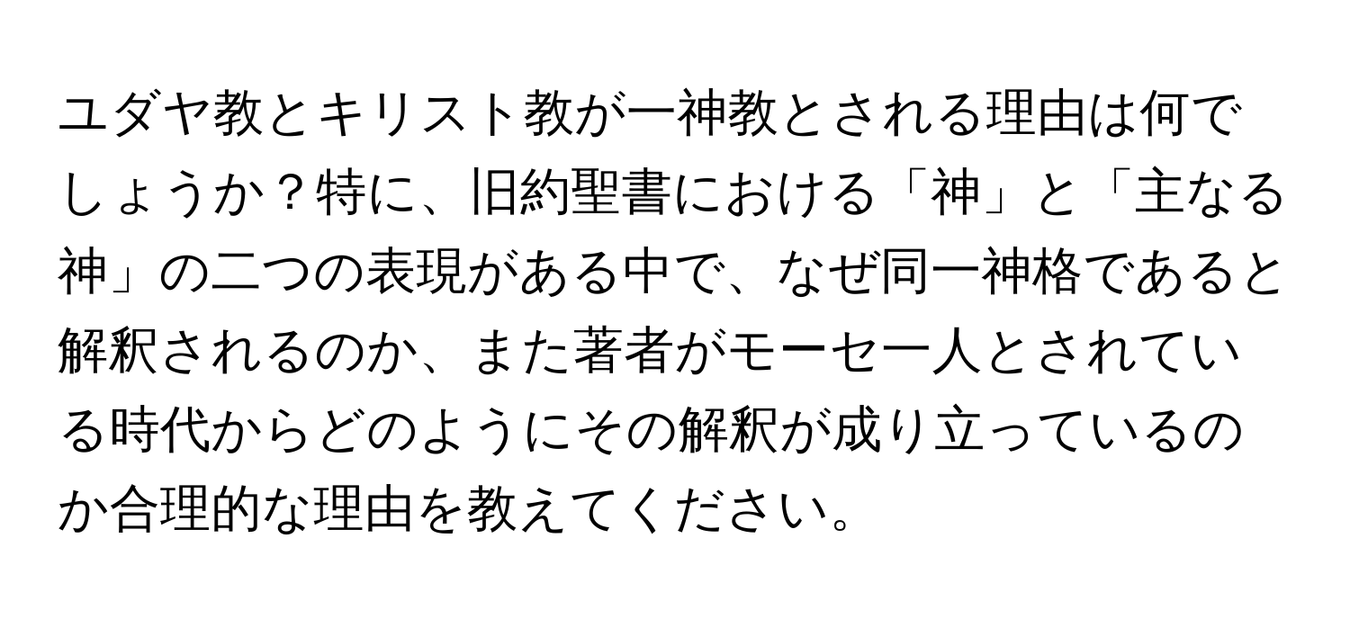 ユダヤ教とキリスト教が一神教とされる理由は何でしょうか？特に、旧約聖書における「神」と「主なる神」の二つの表現がある中で、なぜ同一神格であると解釈されるのか、また著者がモーセ一人とされている時代からどのようにその解釈が成り立っているのか合理的な理由を教えてください。