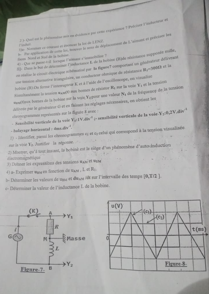 2 )- Quel est le phénomène mis en évidence par cette expérience ? Préciser l'inducteur et
l’induit
b- Par application de cette loi, trouver le sens de déplacement de L'aimant et préciser les
3)a- Nommer ce courant et énoncer la loi de LENZ.
faces Nord et Sud de la bobine.
II]- Dans le but de déterminer l'inductance L de la bobine (B)de résistance supposée nulle
4) - Que se passe-t-il lorsque l’aimant s’immobilise ?
on réalise le circuit électrique schématisé par la figure7 comportant un générateur délivrant
une tension alternative triangulaire, un conducteur ohmique de résistance R_1=300Omega et la
bobine (B).On ferme l’interrupteur K et à l’aide de l’oscilloscope, on visualise
Simultanément la tension uxm(t) aux bornes de résistor R_1 sur la voie Y_1 et la tension
uεм(t)aux bornes de la bobine sur la voie, Y_2:1 bour une valeur N_1 de la fréquence de la tension
délivrée par le générateur G et en faisant les réglages nécessaires, on obtient les
chronogrammes représentés sur la figure 8 avec :
- Sensibilité verticale de la voie Y_1:1V.div^(-1);- sensibilité verticale de la voie Y_2:0,2V.div^(-1)
- balayage horizontal : 4ms.div^(-1).
1) - Identifier, parmi les chronogrammes c¡ et c_2 celui qui correspond à la tension visualisée
sur la voie Y_2. Justifier la réponse.
2) Montrer, qu'à tout instant, la bobiné est le siège d'un phénomène d'auto-induction
électromagnétique
3) Donner les expressions des tensions u_AM et upM
4) a- Exprimer uвм en fonction de u_AM , L et R_1.
b- Déterminer les valeurs de uBм et du_AM /dt sur l’intervalle des temps [0,T/2].
c- Déterminer la valeur de l’inductance L de la bobine.
)