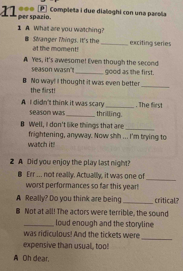 Completa i due dialoghi con una parola 
11 per spazio. 
1 A What are you watching? 
B Stranger Things. It's the _exciting series 
at the moment! 
A Yes, it's awesome! Even though the second 
season wasn’t _good as the first. 
B No way! I thought it was even better_ 
the first! 
A I didn't think it was scary _. The first 
season was_ thrilling. 
B Well, I don’t like things that are_ 
frightening, anyway. Now shh ... I'm trying to 
watch it! 
2 A Did you enjoy the play last night? 
B Err ... not really. Actually, it was one of 
_ 
worst performances so far this year! 
A Really? Do you think are being _critical? 
B Not at all! The actors were terrible, the sound 
_loud enough and the storyline 
was ridiculous! And the tickets were 
_ 
expensive than usual, too! 
A Oh dear.