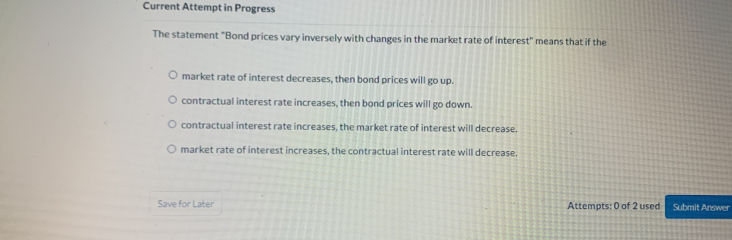 Current Attempt in Progress
The statement "Bond prices vary inversely with changes in the market rate of interest" means that if the
market rate of interest decreases, then bond prices will go up.
contractual interest rate increases, then bond prices will go down.
contractual interest rate increases, the market rate of interest will decrease.
market rate of interest increases, the contractual interest rate will decrease.
Save for Later Attempts: 0 of 2 used Submit Answer