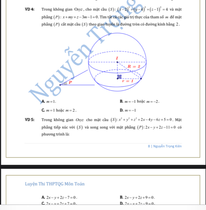 VD 4: Trong không gian Oxyz , cho mặt cầu (S): 5):(x-2)^2+(y-4)^2+(z-1)^2=4 và mặt
phẳng (P) : x+my+z-3m-1=0 0. Tìm tất cả các giá trị thực của tham số m để mặt
phảng (P) cất mặt cầu (S) theo giao tuyến là đường tròn có đường kính bảng 2 .
A. m=1. B. m=-1 hoặc m=-2.
C. m=1 hoặc m=2. D. m=-1
VD 5: Trong không gian Oxyz cho mặt cầu (S) :x^2+y^2+z^2+2x-4y-6z+5=0 , Mặt
phẳng tiếp xúc với (S) và song song với mặt phẳng (P): 2x-y+2z-11=0 có
phương trình là:
8 | Nguyễn Trọng Kiên
Luyện Thi THPTQG Môn Toán
A. 2x-y+2z-7=0. B. 2x-y+2z+9=0.
D.
C. _ 2x-v+2z+7=0. 2x-v-v+-9=0.