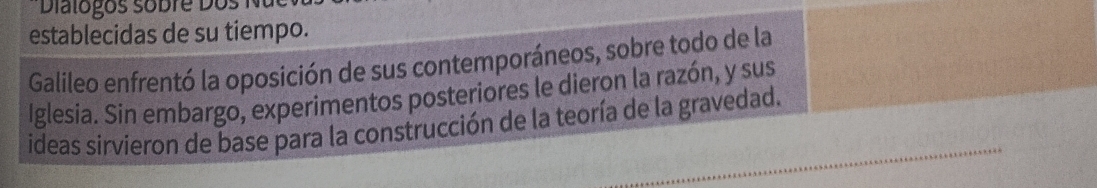 Diatogos sobre Dos N 
establecidas de su tiempo. 
Galileo enfrentó la oposición de sus contemporáneos, sobre todo de la 
Iglesia. Sin embargo, experimentos posteriores le dieron la razón, y sus 
ideas sirvieron de base para la construcción de la teoría de la gravedad.