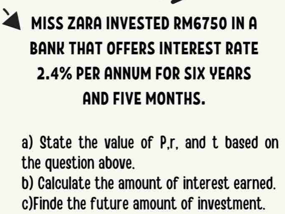 MISS ZARA INVESTED RM6750 IN A 
BANK THAT OFFERS INTEREST RATE
2.4% PER ANNUM FOR SIX YEARS
AND FIVE MONTHS. 
a) State the value of P, r, and t based on 
the question above. 
b) Calculate the amount of interest earned. 
c)Finde the future amount of investment.