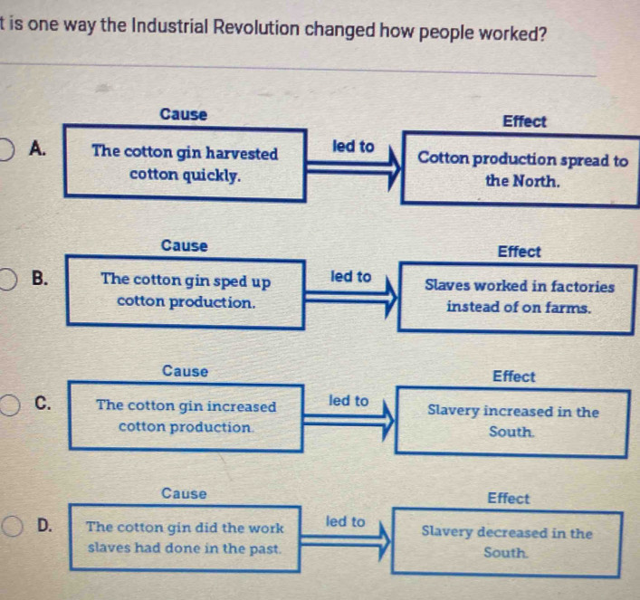 is one way the Industrial Revolution changed how people worked?
Cause Effect
A. The cotton gin harvested led to Cotton production spread to
cotton quickly. the North.
Cause Effect
B. The cotton gin sped up led to Slaves worked in factories
cotton production. instead of on farms.
Cause Effect
C. The cotton gin increased led to Slavery increased in the
cotton production South.
Cause Effect
D. The cotton gin did the work led to Slavery decreased in the
slaves had done in the past. South.