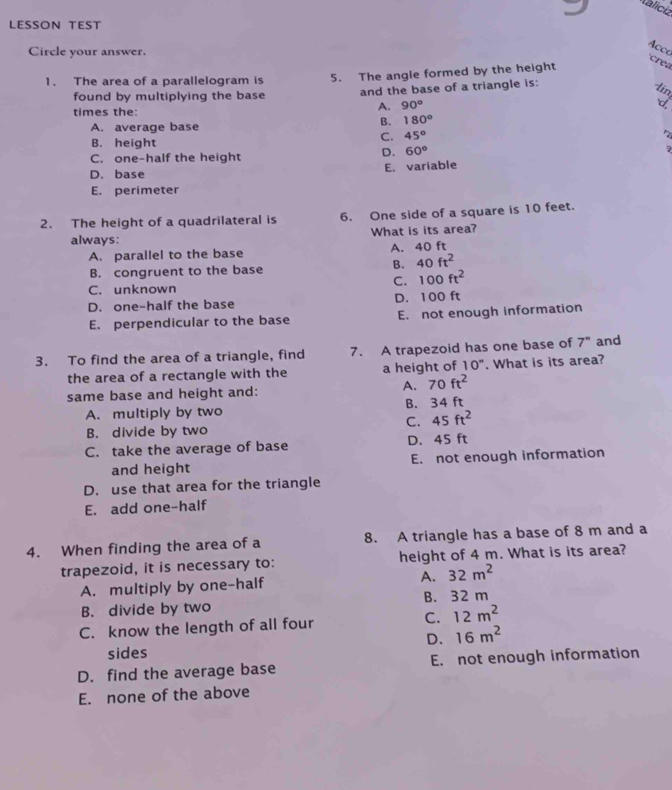 Valíciz
LESSON TEST
Acco
Circle your answer.
1. The area of a parallelogram is 5. The angle formed by the height
crea
found by multiplying the base and the base of a triangle is:
lin
times the:
A. 90° 6
A. average base
B. 180°
C. 45°
B. height
C. one-half the height
D. 60°
D. base E. variable
E. perimeter
2. The height of a quadrilateral is 6. One side of a square is 10 feet.
always: What is its area?
A. parallel to the base A. 40 ft
B. congruent to the base
B. 40ft^2
C. 100ft^2
C. unknown
D. one-half the base D. 100 ft
E. perpendicular to the base E. not enough information
3. To find the area of a triangle, find 7. A trapezoid has one base of 7^n and
the area of a rectangle with the a height of 10". What is its area?
same base and height and:
A. 70ft^2
A. multiply by two B. 34 ft
C. 45ft^2
B. divide by two
C. take the average of base D. 45 ft
and height E. not enough information
D. use that area for the triangle
E. add one-half
4. When finding the area of a 8. A triangle has a base of 8 m and a
trapezoid, it is necessary to: height of 4 m. What is its area?
A. multiply by one-half A. 32m^2
B. divide by two B. 32 m
C. know the length of all four C. 12m^2
D. 16m^2
sides
D. find the average base E. not enough information
E. none of the above