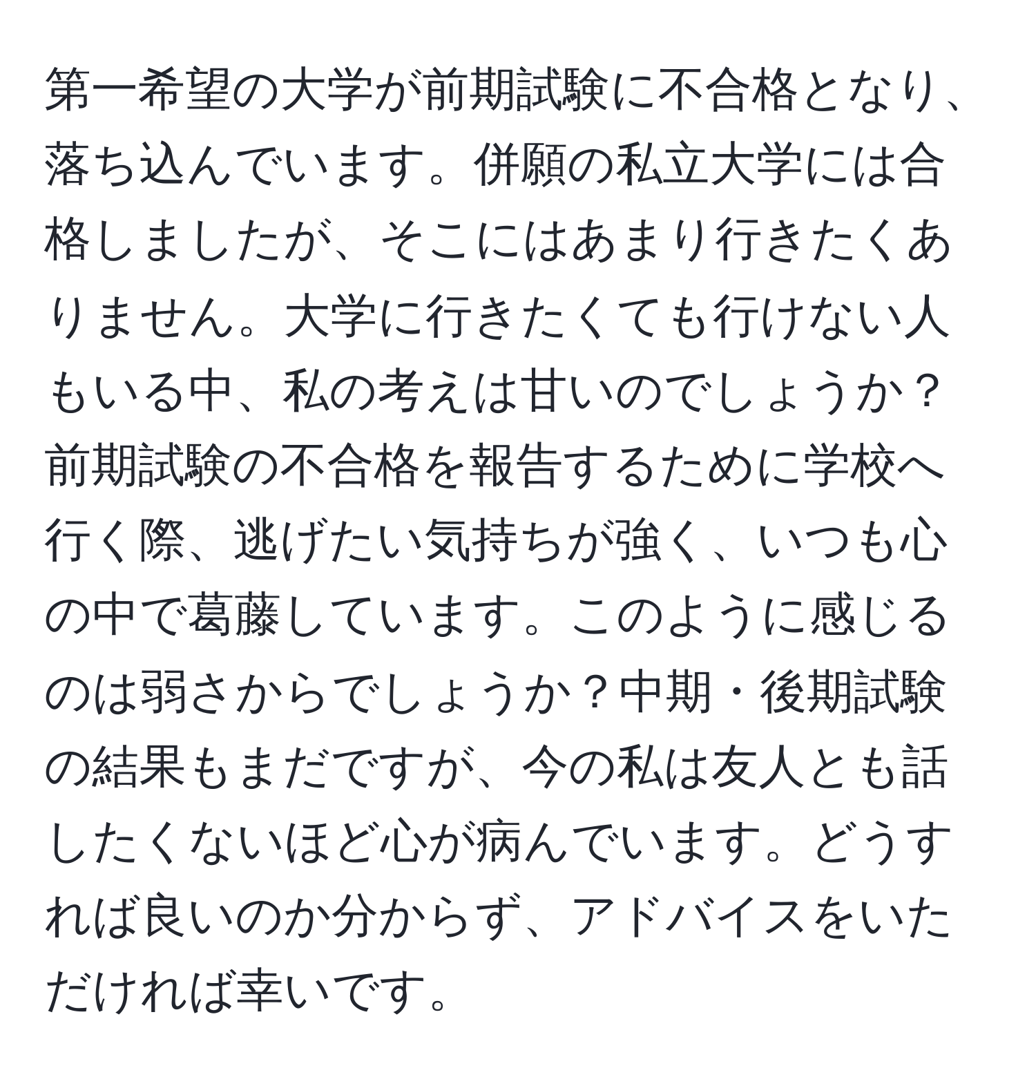 第一希望の大学が前期試験に不合格となり、落ち込んでいます。併願の私立大学には合格しましたが、そこにはあまり行きたくありません。大学に行きたくても行けない人もいる中、私の考えは甘いのでしょうか？前期試験の不合格を報告するために学校へ行く際、逃げたい気持ちが強く、いつも心の中で葛藤しています。このように感じるのは弱さからでしょうか？中期・後期試験の結果もまだですが、今の私は友人とも話したくないほど心が病んでいます。どうすれば良いのか分からず、アドバイスをいただければ幸いです。