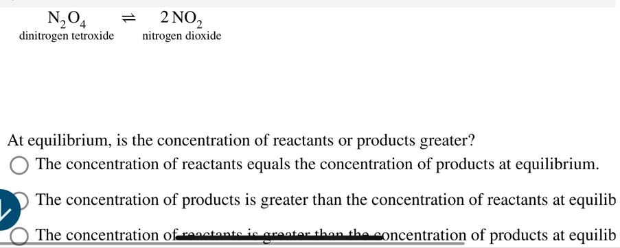 N_2O_4leftharpoons 2NO_2
dinitrogen tetroxide nitrogen dioxide
At equilibrium, is the concentration of reactants or products greater?
The concentration of reactants equals the concentration of products at equilibrium.
The concentration of products is greater than the concentration of reactants at equilib
The concentration of reacta concentration of products at equilib