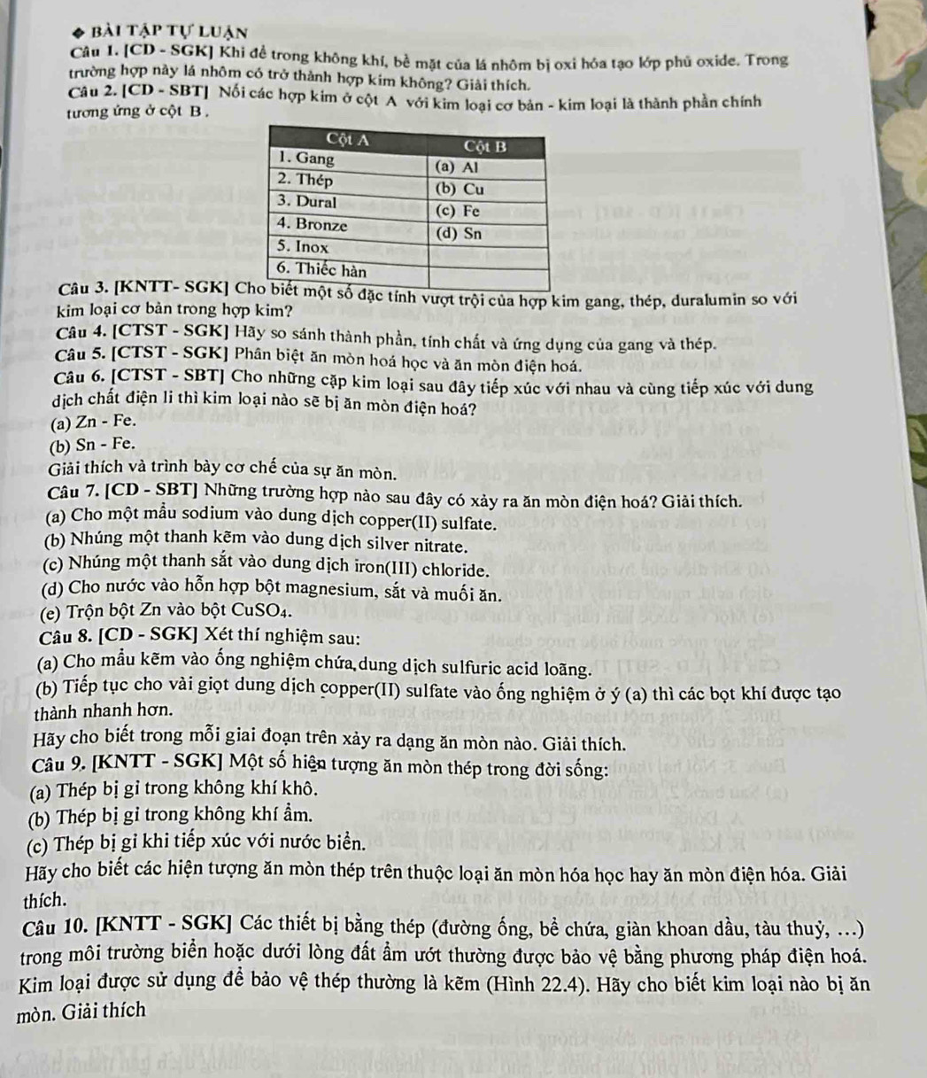 bài tập tự luận
Câu 1. [CD - SGK] Khi đề trong không khí, bề mặt của lá nhôm bị oxi hóa tạo lớp phủ oxide. Trong
trường hợp này lá nhôm có trở thành hợp kim không? Giải thích.
Câu 2. [CD - SBT] Nối các hợp kim ở cột A với kim loại cơ bản - kim loại là thành phần chính
tương ứng ở cột B .
Câu 3. [KNTT- SGK] C tính vượt trội của hợp kim gang, thép, duralumin so với
kim loại cơ bản trong hợp kim?
Câu 4. [CTST - SGK] Hãy so sánh thành phần, tính chất và ứng dụng của gang và thép.
Câu 5. [CTST - SGK] Phân biệt ăn mòn hoá học và ăn mòn điện hoá.
Câu 6. [CTST - SBT] Cho những cặp kim loại sau đây tiếp xúc với nhau và cùng tiếp xúc với dung
dịch chất điện li thì kim loại nào sẽ bị ăn mòn điện hoá?
(a) Zn - Fe.
(b) Sn - Fe.
Giải thích và trình bày cơ chế của sự ăn mòn.
Câu 7. [CD - SBT] Những trường hợp nào sau đây có xảy ra ăn mòn điện hoá? Giải thích.
(a) Cho một mẫu sodium vào dung dịch copper(II) sulfate.
(b) Nhúng một thanh kẽm vào dung dịch silver nitrate.
(c) Nhúng một thanh sắt vào dung dịch iron(III) chloride.
(d) Cho nước vào hỗn hợp bột magnesium, sắt và muối ăn.
(e) Trộn bột Zn vào bột CuSO4.
Câu 8. [CD - SGK] Xét thí nghiệm sau:
(a) Cho mẫu kẽm vào ống nghiệm chứa,dung dịch sulfuric acid loãng.
(b) Tiếp tục cho vài giọt dung dịch copper(II) sulfate vào ống nghiệm ở ý (a)  thì các bọt khí được tạo
thành nhanh hơn.
Hãy cho biết trong mỗi giai đoạn trên xảy ra dạng ăn mòn nào. Giải thích.
Câu 9. [KNTT - SGK] Một số hiện tượng ăn mòn thép trong đời sống:
(a) Thép bị gỉ trong không khí khô.
(b) Thép bị gỉ trong không khí ẩm.
(c) Thép bị gỉ khi tiếp xúc với nước biển.
Hãy cho biết các hiện tượng ăn mòn thép trên thuộc loại ăn mòn hóa học hay ăn mòn điện hóa. Giải
thích.
Câu 10. [KNTT - SGK] Các thiết bị bằng thép (đường ống, bề chứa, giàn khoan dầu, tàu thuỷ, ...)
trong môi trường biển hoặc dưới lòng đất ẩm ướt thường được bảo vệ bằng phương pháp điện hoá.
Kim loại được sử dụng để bảo vệ thép thường là kẽm (Hình 22.4). Hãy cho biết kim loại nào bị ăn
mòn. Giải thích