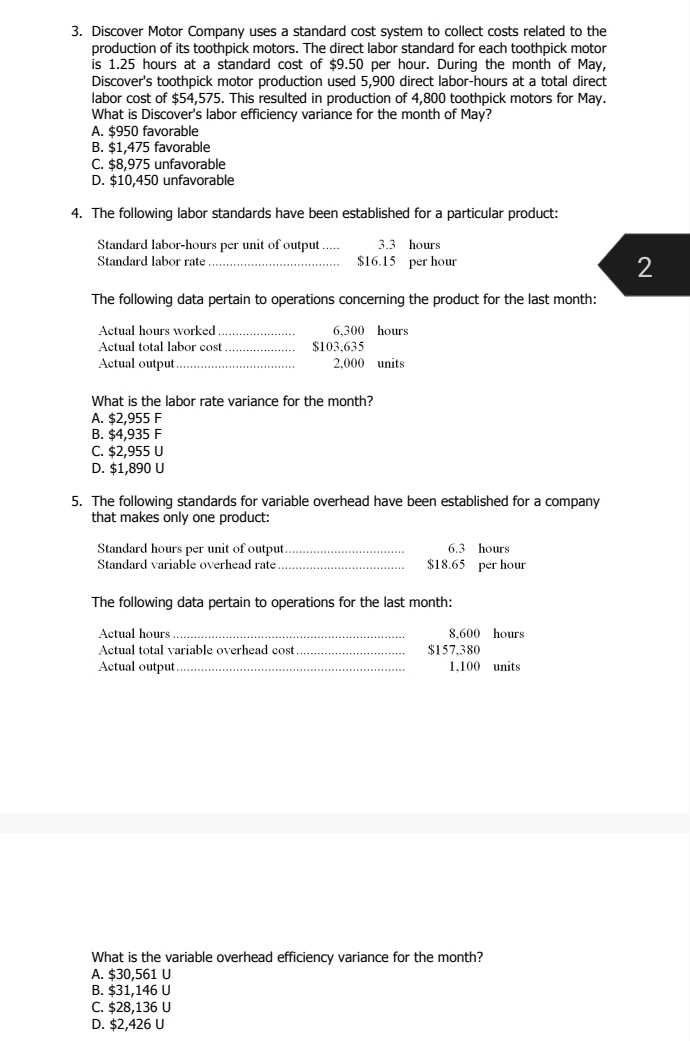 Discover Motor Company uses a standard cost system to collect costs related to the
production of its toothpick motors. The direct labor standard for each toothpick motor
is 1.25 hours at a standard cost of $9.50 per hour. During the month of May,
Discover's toothpick motor production used 5,900 direct labor -hours at a total direct
labor cost of $54,575. This resulted in production of 4,800 toothpick motors for May.
What is Discover's labor efficiency variance for the month of May?
A. $950 favorable
B. $1,475 favorable
C. $8,975 unfavorable
D. $10,450 unfavorable
4. The following labor standards have been established for a particular product:
Standard labor -hours per unit of output .... 3.3 hours
Standard labor rate _ $16.15 per hour
2
The following data pertain to operations concerning the product for the last month:
Actual hours worked_ 6,300 hours
Actual total labor cost _ $103,635
Actual output_ 2,000 units
What is the labor rate variance for the month?
A. $2,955 F
B. $4,935 F
C. $2,955 U
D. $1,890 U
5. The following standards for variable overhead have been established for a company
that makes only one product:
Standard hours per unit of output_ 6.3 hours
Standard variable overhead rate_ $18.65 per hour
The following data pertain to operations for the last month:
Actual hours _ 8,600 hours
Actual total variable overhead cost $157,380
Actual output_ 1.100 units
What is the variable overhead efficiency variance for the month?
A. $30,561 U
B. $31,146 U
C. $28,136 U
D. $2,426 U