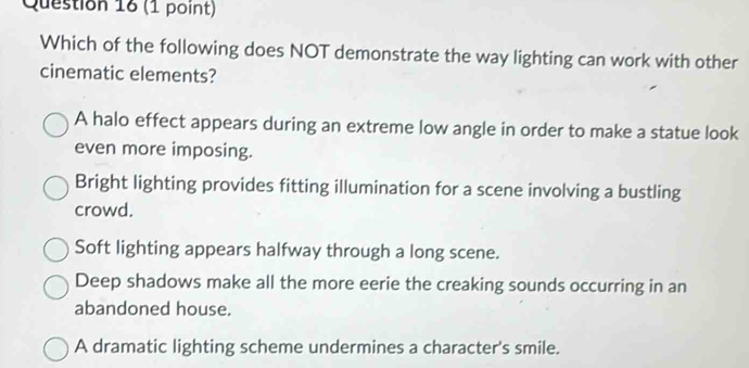 Which of the following does NOT demonstrate the way lighting can work with other
cinematic elements?
A halo effect appears during an extreme low angle in order to make a statue look
even more imposing.
Bright lighting provides fitting illumination for a scene involving a bustling
crowd.
Soft lighting appears halfway through a long scene.
Deep shadows make all the more eerie the creaking sounds occurring in an
abandoned house.
A dramatic lighting scheme undermines a character's smile.