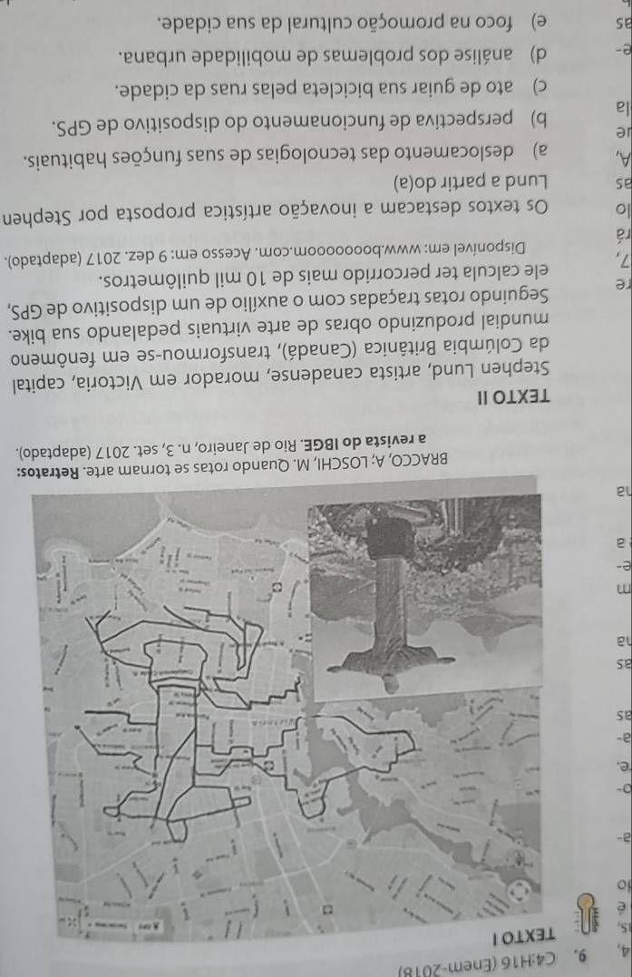 4, 9. C4:H16 (Enem-2018)
15,
é
io
a-
0-
e.
a-
as
as
ha
m
e-
ha
BRACCO, A; LOSCHI, M.s:
a revista do IBGE. Rio de Janeiro, n. 3, set. 2017 (adaptado).
TEXTO II
Stephen Lund, artista canadense, morador em Victoria, capital
da Colúmbia Britânica (Canadá), transformou-se em fenômeno
mundial produzindo obras de arte virtuais pedalando sua bike.
re Seguindo rotas traçadas com o auxílio de um dispositivo de GPS,
7, ele calcula ter percorrido mais de 10 mil quilômetros.
rá Disponível em: www.booooooom.com. Acesso em: 9 dez. 2017 (adaptado).
lo Os textos destacam a inovação artística proposta por Stephen
as Lund a partir do(a)
A, a) deslocamento das tecnologias de suas funções habituais.
ie
la b) perspectiva de funcionamento do dispositivo de GPS.
c) ato de guiar sua bicicleta pelas ruas da cidade.
e- d) análise dos problemas de mobilidade urbana.
as e) foco na promoção cultural da sua cidade.