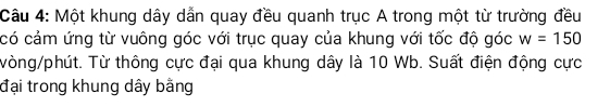 Một khung dây dẫn quay đều quanh trục A trong một từ trường đều 
có cảm ứng từ vuông góc với trục quay của khung với tốc độ góc w=150
vòng/phút. Từ thông cực đại qua khung dây là 10 Wb. Suất điện động cực 
đại trong khung dây bằng