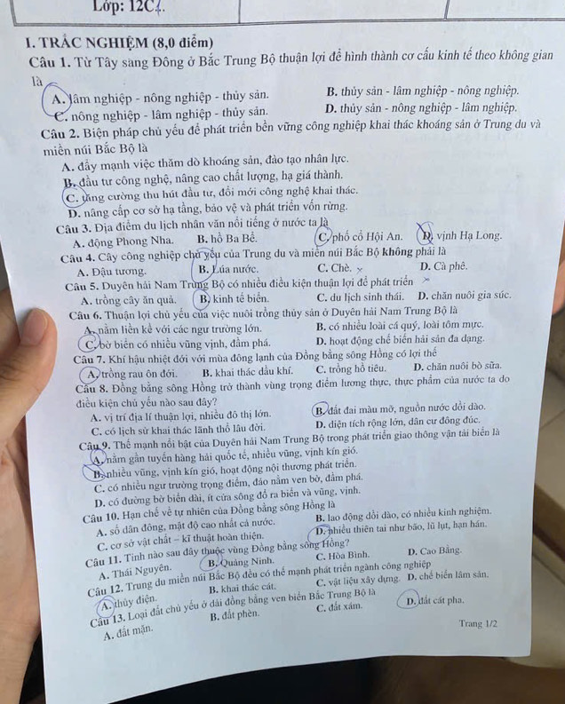 Lớp: 12C4.
1. TRÁC NGHIỆM (8,0 điểm)
Câu 1. Từ Tây sang Đông ở Bắc Trung Bộ thuận lợi để hình thành cơ cấu kinh tế theo không gian
là
A lâm nghiệp - nông nghiệp - thủy sản. B. thủy sản - lâm nghiệp - nông nghiệp.
C. nông nghiệp - lâm nghiệp - thủy sản. D. thủy sản - nông nghiệp - lâm nghiệp.
Câu 2. Biện pháp chủ yếu để phát triển bền vững công nghiệp khai thác khoáng sản ở Trung du và
miền núi Bắc Bộ là
A. đầy mạnh việc thăm dò khoáng sản, đào tạo nhân lực.
B. đầu tư công nghệ, nâng cao chất lượng, hạ giá thành.
C. tăng cường thu hút đầu từ, đổi mới công nghệ khai thác.
D. nâng cấp cơ sở hạ tầng, bảo vệ và phát triển vốn rừng.
Câu 3. Địa điểm du lịch nhân văn nổi tiếng ở nước ta là
A. động Phong Nha. B. hồ Ba Bể. C. phố cổ Hội An. D. vịnh Hạ Long.
Câu 4. Cây công nghiệp chủ yếu của Trung du và miền núi Bắc Bộ không phải là
A. Đậu tương. B. Lúa nước. C. Chè. y D. Cà phê.
Câu 5. Duyên hải Nam Trùng Bộ có nhiều điều kiện thuận lợi để phát triển >
A. trồng cây ăn quả. B. kinh tế biển. C. du lịch sinh thái. D. chăn nuôi gia súc.
Câu 6. Thuận lợi chủ yếu của việc nuôi trồng thủy sản ở Duyên hải Nam Trung Bộ là
A nằm liền kể với các ngư trường lớn. B. có nhiều loài cá quý, loài tôm mực.
C. bờ biển có nhiều vũng vịnh, đầm phá. D. hoạt động chế biến hải sản đa dạng.
Câu 7. Khí hậu nhiệt đới với mùa đông lạnh của Đồng bằng sông Hồng có lợi thể
A trồng rau ôn đới. B. khai thác dầu khí. C. trồng hồ tiêu. D. chăn nuôi bò sữa.
Cầu 8. Đồng bằng sông Hồng trở thành vùng trọng điểm lương thực, thực phẩm của nước ta do
điều kiện chủ yểu nào sau đây?
A. vị trí địa lí thuận lợi, nhiều đô thị lớn. B. đất đai màu mỡ, nguồn nước đồi dào.
C. có lịch sử khai thác lãnh thổ lâu đời. D. diện tích rộng lớn, dân cư đông đúc.
Câu 9. Thế mạnh nổi bật của Duyên hải Nam Trung Bộ trong phát triển giao thông vận tài biển là
A  nằm gần tuyến hàng hải quốc tế, nhiều vũng, vịnh kín gió.
Banhiều vũng, vịnh kín gió, hoạt động nội thương phát triển.
C. có nhiều ngư trường trọng điểm, đảo nằm ven bờ, đầm phá.
D. có đường bờ biển dài, ít cửa sông đổ ra biển và vũng, vịnh.
Câu 10. Hạn chế về tự nhiên của Đồng bằng sông Hồng là
A. số dân đông, mật độ cao nhất cả nước. B. lao động dổi dào, có nhiều kinh nghiệm.
C. cơ sở vật chất - kĩ thuật hoàn thiện. D. nhiều thiên tai như bão, lũ lụt, hạn hán.
Câu 11. Tinh nào sau đây thuộc vùng Đồng bằng sông Hồng? D. Cao Bằng.
B, Quảng Ninh. C, Hòa Bình.
A. Thái Nguyên.
Câu 12, Trung du miền núi Bắc Bộ đều có thể mạnh phát triển ngành công nghiệp
B. khai thác cát. C. vật liệu xây dựng. D. chế biển lâm sản.
A. thủy điện,
Cầu 13. Loại đất chủ yếu ở đài đồng bằng ven biển Bắc Trung Bộ là
B. đắt phèn. C. đất xám.
D. đất cất pha.
A. đất mặn.
Trang 1/2