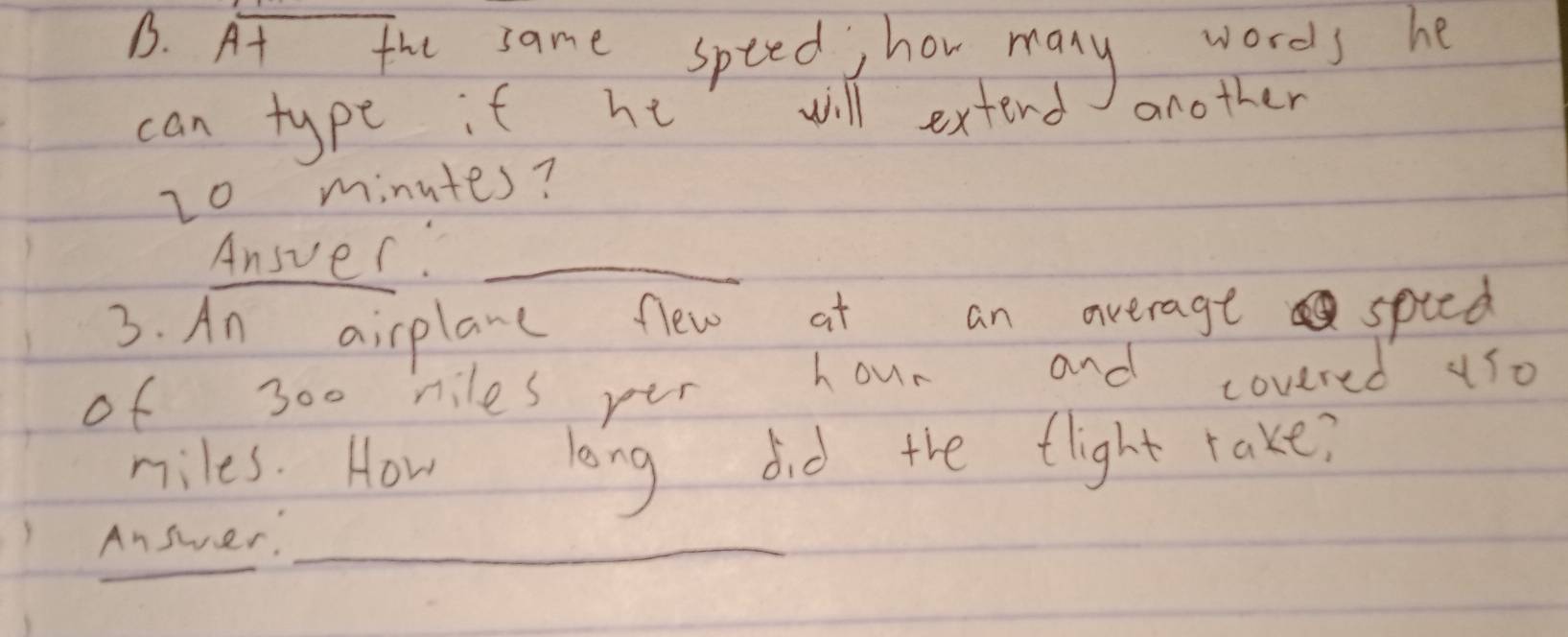 At the same spted hor many wores he 
can type it he will extend another
20 minutes? 
Ansver._ 
3. An airplane flew at an average spted 
of 300 niles per hour and covered us0
miles. How long did the flight rake? 
_ 
Answer._