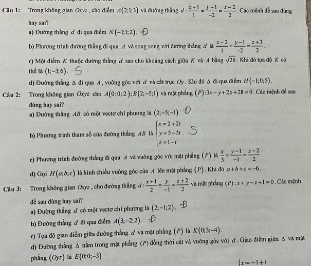 Trong không gian Oxyz , cho điểm A(2;1;3) và đường thẳng đ :  (x+1)/1 = (y-1)/-2 = (z-2)/2 . Các mệnh đề sau đúng
hay sai?
a) Đường thẳng đ đi qua điểm N(-1;1;2)
b) Phương trình đường thẳng đi qua A và song song với đường thẳng đ là  (x-2)/1 = (y-1)/-2 = (z+3)/2 .
c) Một điểm K thuộc đường thẳng A sao cho khoảng cách giữa K và A bằng sqrt(26). Khi đó tọa độ K có
thể là (1;-3;6).
d) Đường thẳng Δ đi qua A , vuông góc với ơ và cắt trục Oy . Khi đó Δ đi qua điểm H(-1;0;5).
Câu 2: Trong không gian Oxyz cho A(0;0;2);B(2;-5;1) và mặt phẳng (P):3x-y+2z+28=0. Các mệnh đề sau
đúng hay sai?
a) Đường thẳng AB có một vectơ chỉ phương là (2;-5;-1)
b) Phương trình tham số của đường thẳng AB là beginarrayl x=2+2t y=5-5t. z=1-tendarray.
c) Phương trình đường thẳng đi qua A và vuông góc với mặt phẳng (P) là  x/3 = (y-1)/-1 = (z-2)/2 .
d) Gọi H(a;b;c) là hình chiếu vuông góc của A lên mặt phẳng (P). Khi đó a+b+c=-6.
Câu 3: Trong không gian Oxyz , cho đường thẳng d :  (x+1)/2 = y/-1 = (z+2)/2  và mặt phẳng (P): x+y-z+1=0. Các mệnh
đề sau đúng hay sai?
a) Đường thẳng đ có một vectơ chỉ phương là (2;-1;2).
b) Đường thẳng ơ đi qua điểm A(3;-2;2)
c) Tọa độ giao điểm giữa đường thẳng đ và mặt phẳng (P) là K(0;3;-4).
d) Đường thẳng △ nằm trong mặt phẳng (P) đồng thời cắt và vuông góc với d. Giao điểm giữa Δ và mặt
phẳng (Oyz) là E(0;0;-3)
 x=-1+t