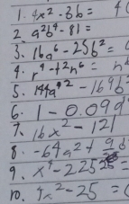 4x^2-36=40
2. 9^2b^4-81=
3. 16a^6-25b^2=
4. r^4+2n^6=h^4
5. 144a^(42)-169b^2
6. 1-0.09d
7. 16x^2-121
8. -64a^2+frac 9b
9. x^4-22525=
ro. 4x^2-25=