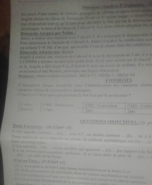 Sitation t'amplèxe Dééslastion  
Au cours d'une scance de travaus, pratiques de clume et âprès avoi téaleé
Angèle élèves en classe de Teromade 11 est en le meme suner e  a réérdal e
leur disposition tout ce qu'il fait pour ancindre le but quui est la détcrminal
développée, le nom et la classe de F alcoo! A. Lex deis clèves adoptent des d
Démarche Adoptée par Nalim :
Amivi a réalise une réaction avec L alcoo! A. it a remacque le dégagement e
Pour détermiuer la formule de l'alcool A. Avi a réatisé la combustion con
un volume V=0 36L d'un gaz, qui trouble l'can de chaux dans les conditions
Dmarche Adoptée par Atawa
Angèlé à réaisé une réaction de l'alcool A avee le diosyiene de lair, il a o
2.4-DNPH a donnée un précipité jaune mais il est sans action sur le réactif
de A. Augèle a fait réagir 0.3g d'alcool A avec un excès de sodium, il a rée
en présence d'une flemne, provoqne une légère défonation.
Donnces 2 masse molaie en g/mol : M(C)=12:M(11)-1:M(O)=16
CONSIGNES
Interpréter chaque demarche avéc l'identification des réactions chimi
équations hilans de ces réactions chiniques.
Y Quel est lélève qua a pa atteindre le but fixé par le professeur ?
r
QUESTIONS OBIECTIVES : (6p
Texte Lacunaire : (0.25p4 ×8)
l/ On appelle earbone ...(a)... noté C*, un atome carbone ...(b)... lié à 4
Toute molécale qui comporte un atome de carbone asymétrique est dite ..(c
dans un miroir plan.
2/Un satellite ...(d)... est un satellite qui apparait …(e)…. par rapport à la Ter
it a un monvement circulaire uniforme. It se situe dans le plan de ..(g).... 
…(h)… est celle de la Terre.
Vrai ou Faux : (0.25pt x4)
(1) hydratation de but-1-ene donne minoritairement le butan-2-ol
2 Si le mouvement est rectiligne, alors le vecteur accélération est constant
(3) L a combustion est une oxydation brutale qui conserve la chaine carbonée
(4) Le principe fondamental de la dynamique est v alable