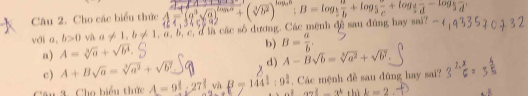 Cho các biểu thức
với a, b>0 và a!= 1, b!= 1,a,b,c, à là các số dương. Các mệnh đề sau đúng hay sai?
a) A=sqrt[3](a)+sqrt(b^4).
b) B= a/b ,
c) A+Bsqrt(a)=sqrt[3](a^2)+sqrt(b^7) d) A-Bsqrt(b)=sqrt[3](a^2)+sqrt(b^7). 
n 3. Cho biểu thức A = 9 : 27 yì B=144^(frac 3)4:9^(frac 3)4. Các mệnh đề sau đúng hay sai?
a^2az^(frac 2)5-3^k thì k=2