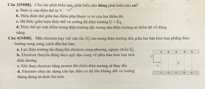 Câu 3[NĐH]. Cho các phát biểu sau, phát biểu nào đúng phát biểu nào sai?
a. Đơn vị của điện thể là V.
b. Hiệu điện thể giữa hai điểm phụ thuộc vị trí của hai điểm đó.
c. Hệ thức giữa hiệu điện thế và cường độ điện trường U=Eq
d. Điện thể tại một điểm trong điện trường đặc trưng cho điện trường tại điểm đó về động
năng.
Câu 4[NĐH]. Một electron bay với vận tốc vector v_0 vào trong điện trường đều giữa hai bản kim loại phẳng theo
hướng song song, cách đều hai bản
a. Lực điện trường tác dụng lên electron cùng phương, ngược chiều vector v_0.
b. Electron chuyển động theo quỹ đạo cong về phía bản kim loại tích 
điện dương.
c. Khi thay electron bằng proton thì chiều điện trường sẽ thay đổi.
d. Electron chịu tác dụng của lực điện có độ lớn không đổi và hướng
thảàng đứng từ dưới lên trên.