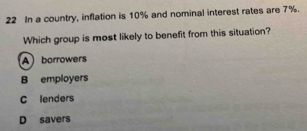 In a country, inflation is 10% and nominal interest rates are 7%.
Which group is most likely to benefit from this situation?
Aborrowers
B employers
C lenders
D savers