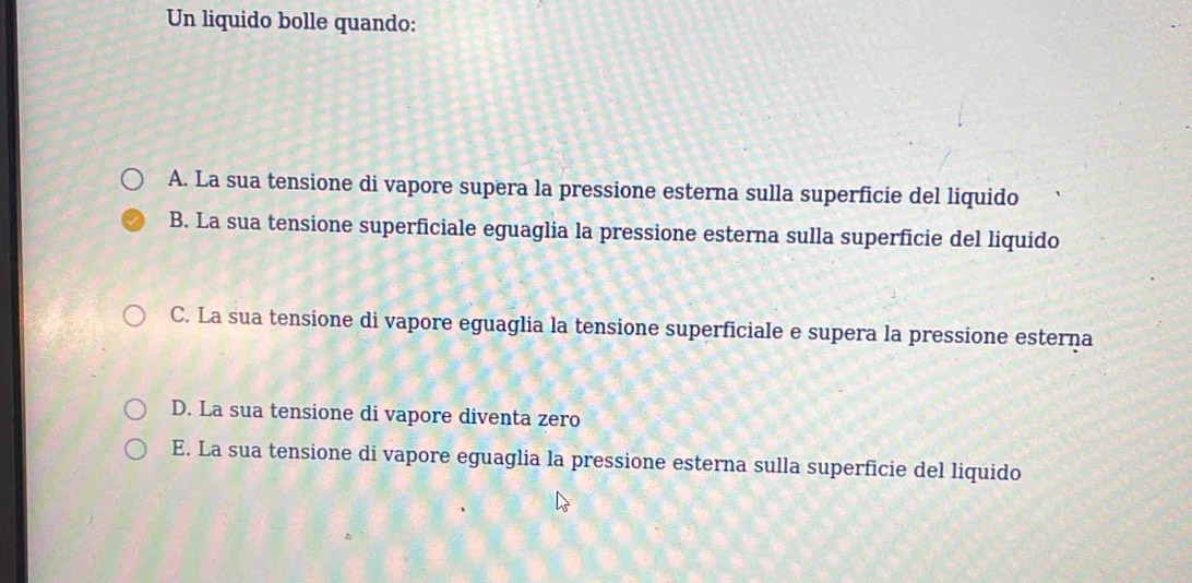 Un liquido bolle quando:
A. La sua tensione di vapore supera la pressione esterna sulla superficie del liquido
B. La sua tensione superficiale eguaglia la pressione esterna sulla superficie del liquido
C. La sua tensione di vapore eguaglia la tensione superficiale e supera la pressione esterna
D. La sua tensione di vapore diventa zero
E. La sua tensione di vapore eguaglia la pressione esterna sulla superficie del liquido