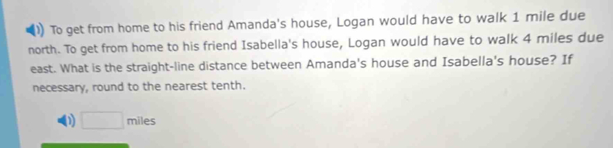 To get from home to his friend Amanda's house, Logan would have to walk 1 mile due 
north. To get from home to his friend Isabella's house, Logan would have to walk 4 miles due 
east. What is the straight-line distance between Amanda's house and Isabella's house? If 
necessary, round to the nearest tenth.
□ miles