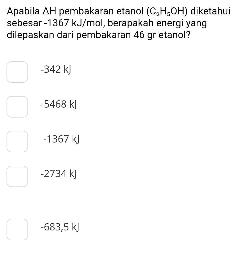 Apabila △ H pembakaran etanol (C_2H_5OH) diketahui
sebesar -1367 kJ/mol, berapakah energi yang
dilepaskan dari pembakaran 46 gr etanol?
-342 kJ
-5468 kJ
-1367 kJ
-2734 kJ
-683,5 kJ