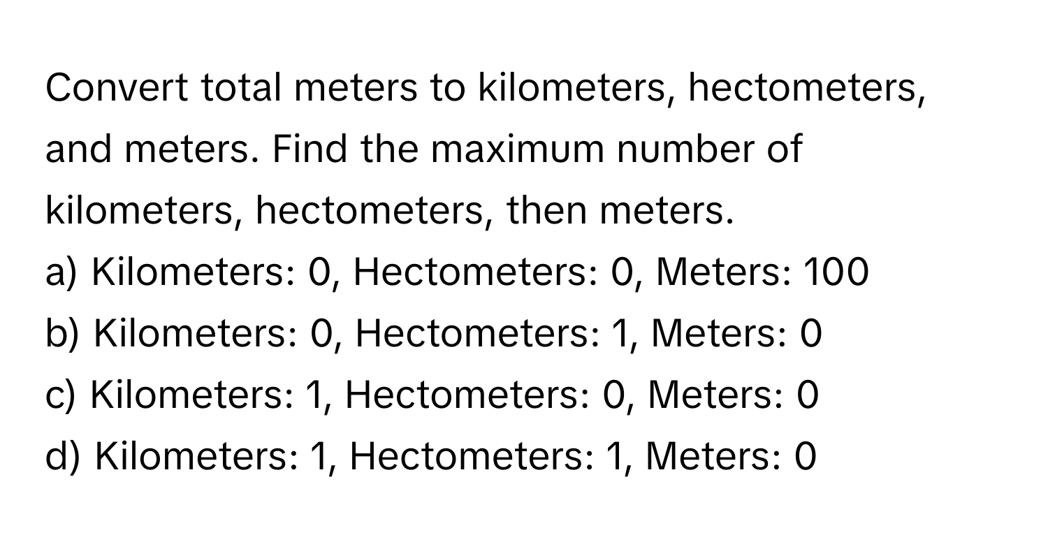 Convert total meters to kilometers, hectometers, and meters. Find the maximum number of kilometers, hectometers, then meters.

a) Kilometers: 0, Hectometers: 0, Meters: 100 
b) Kilometers: 0, Hectometers: 1, Meters: 0 
c) Kilometers: 1, Hectometers: 0, Meters: 0 
d) Kilometers: 1, Hectometers: 1, Meters: 0