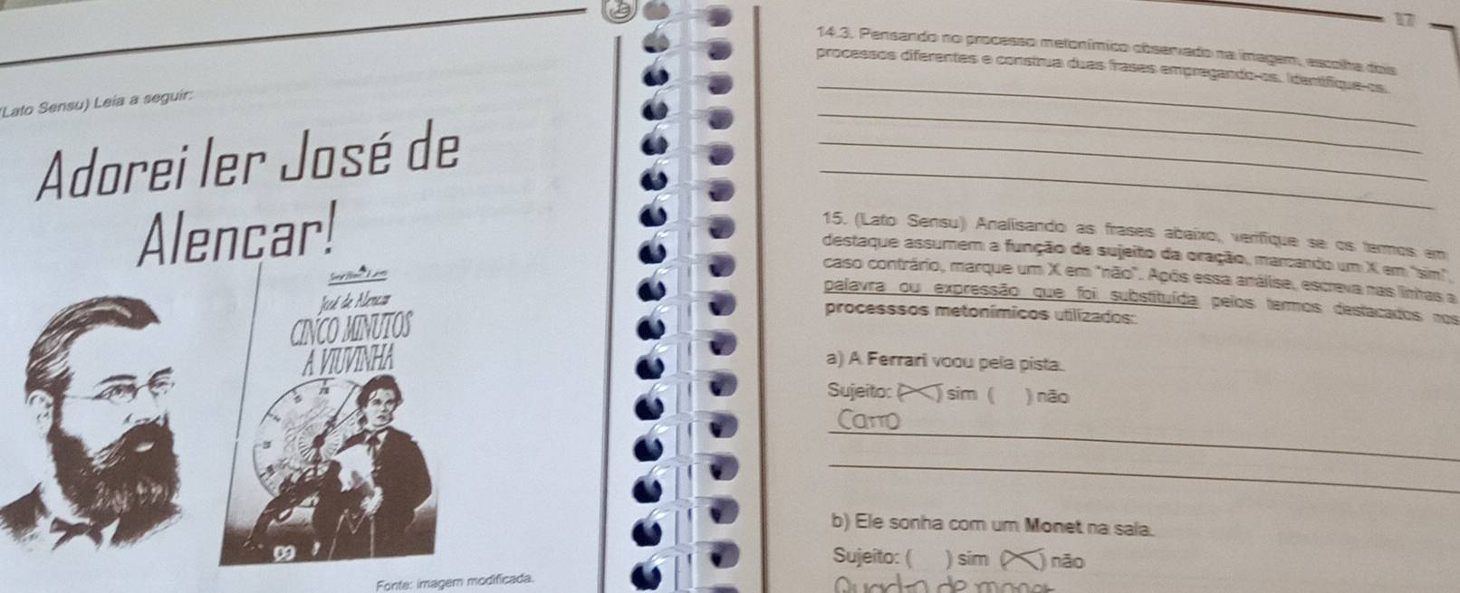 17
14.3. Pensando no processo metonímico côsarado na imagem, escolha dois
_
processos diferentes e construa duas frasas empregando-os. Identífique-os
(Lato Sensu) Leía a seguír:
_
Adorei ler José de
_
_
Alencar! 15. (Lato Sensu) Analísando as frases abaixo, verifique se os termos em
destaque assumem a função de sujeito da oração, marcando um X em 'sim'.
caso contrário, marque um X em "não". Após essa análise, escreva nas lintas a
Jecé de Alencam
palavra ou expressão que foi substituída pelos termos destacados nos
CINCO MINUTOS
processsos metonímicos utilizados:
AVIUVINHA a) A Ferrari voou pela pista.
Sujeito: ( ) sim ( ) não
_
Cano
_
b) Ele sonha com um Monet na sala.
Sujeito: ( ) sim ( ) não
Fonte: imagern modificada.